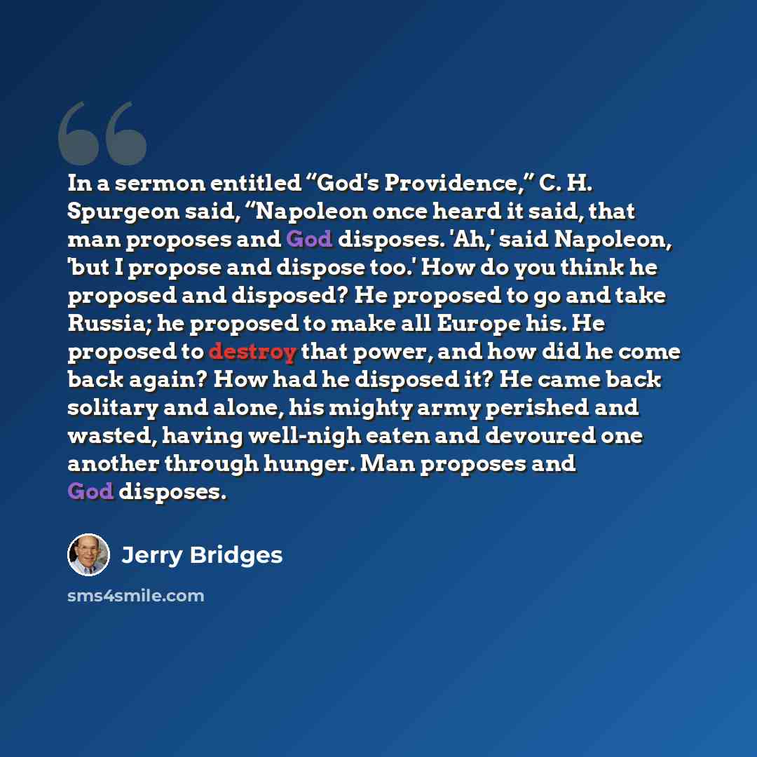 “In a sermon entitled “God's Providence,” C. H. Spurgeon said, “Napoleon once heard it said, that man proposes and God disposes. 'Ah,' said Napoleon, 'but I propose and dispose too.' How do you think he proposed and disposed? He proposed to go and take Russia; he proposed to make all Europe his. He…” quote by Jerry Bridges