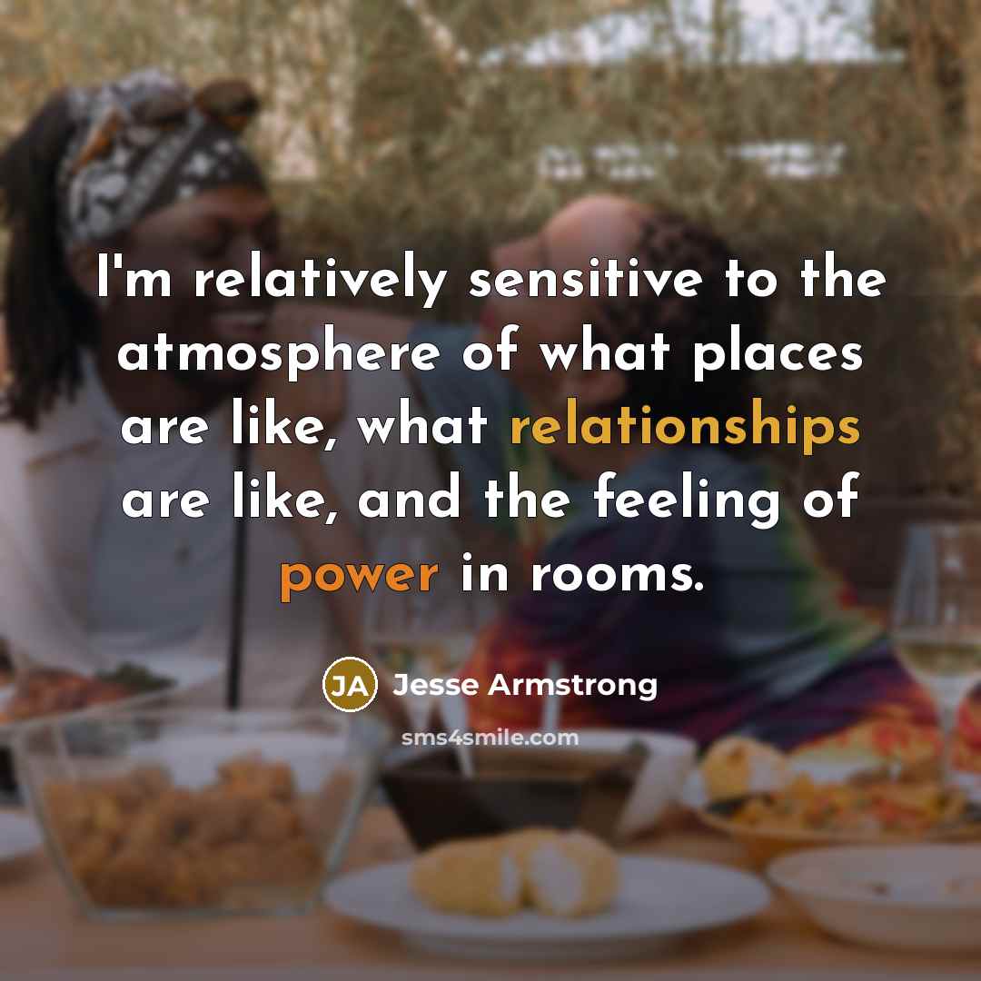 “I'm relatively sensitive to the atmosphere of what places are like, what relationships are like, and the feeling of power in rooms.” quote by Jesse Armstrong