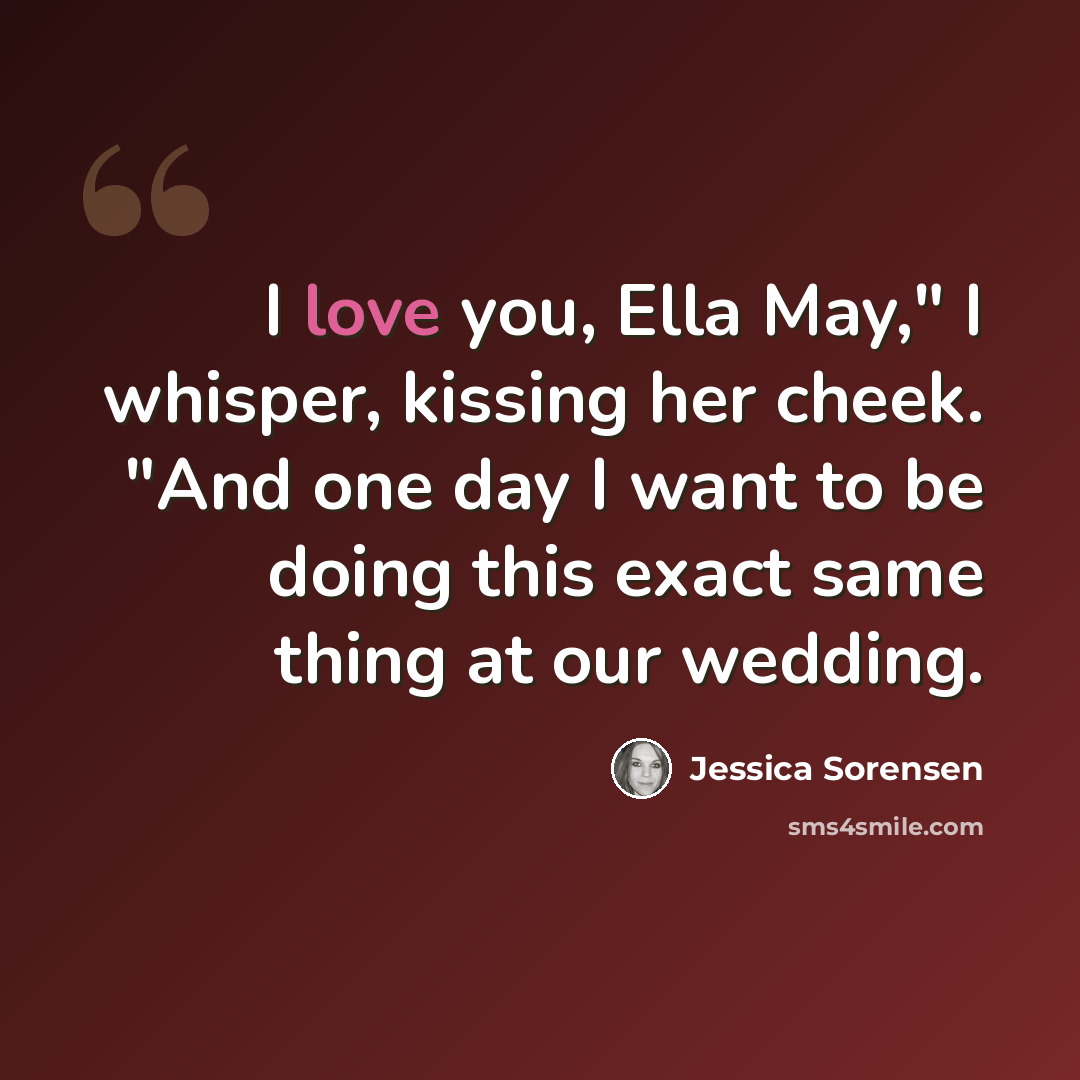 “I love you, Ella May," I whisper, kissing her cheek. "And one day I want to be doing this exact same thing at our wedding.” quote by Jessica Sorensen