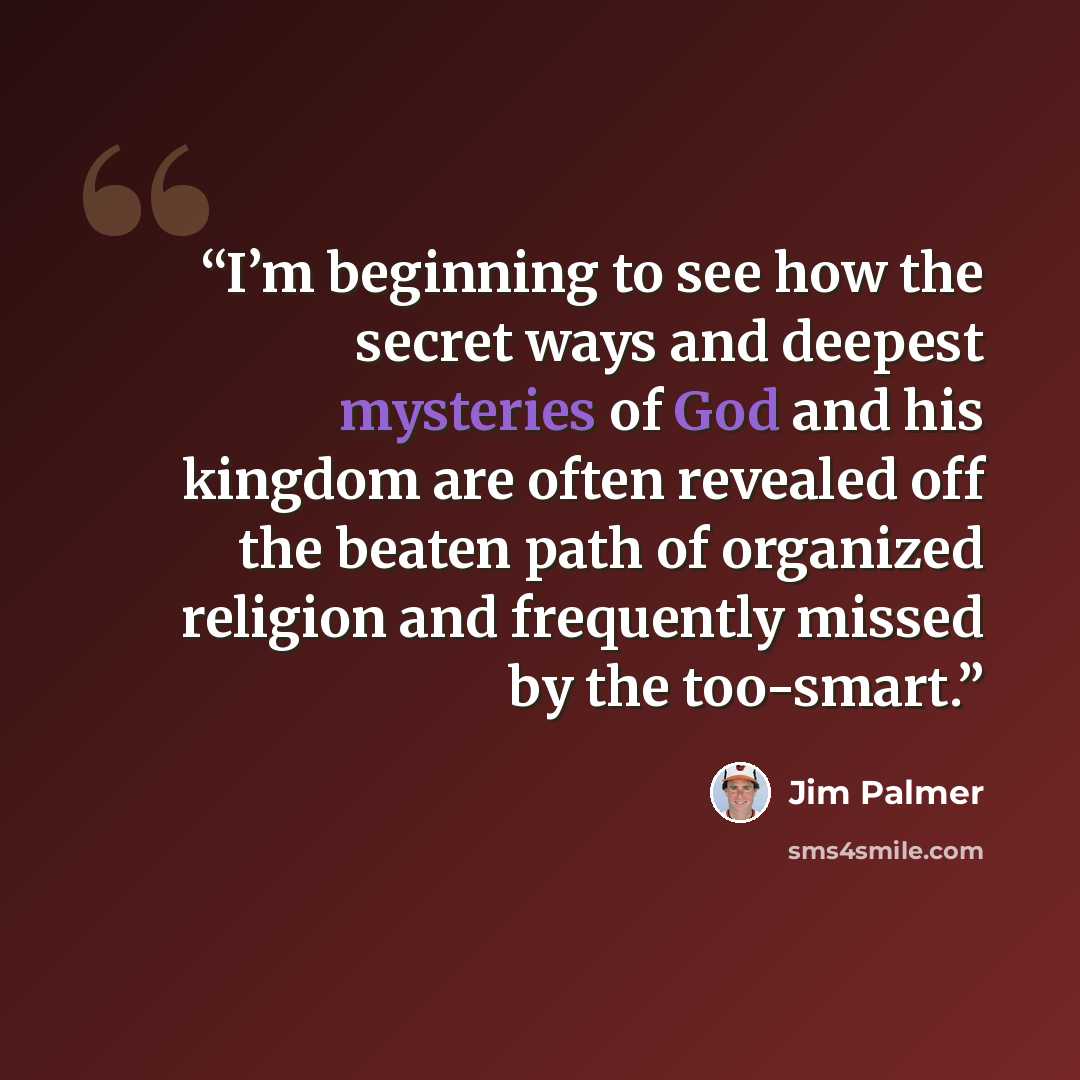 “I’m beginning to see how the secret ways and deepest mysteries of God and his kingdom are often revealed off the beaten path of organized religion and frequently missed by the too-smart.” quote by Jim Palmer