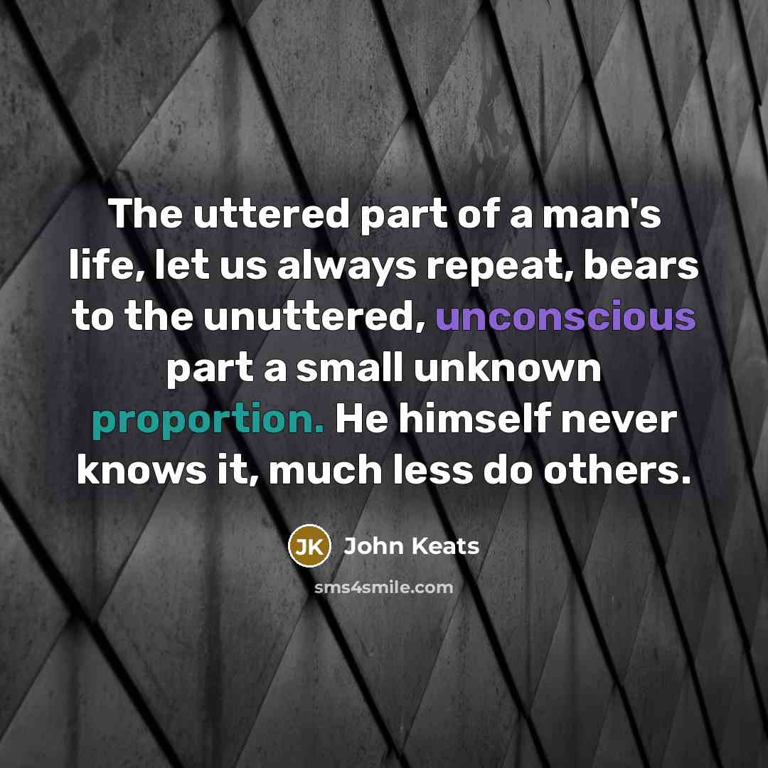 “The uttered part of a man's life, let us always repeat, bears to the unuttered, unconscious part a small unknown proportion. He himself never knows it, much less do others.” quote by John Keats