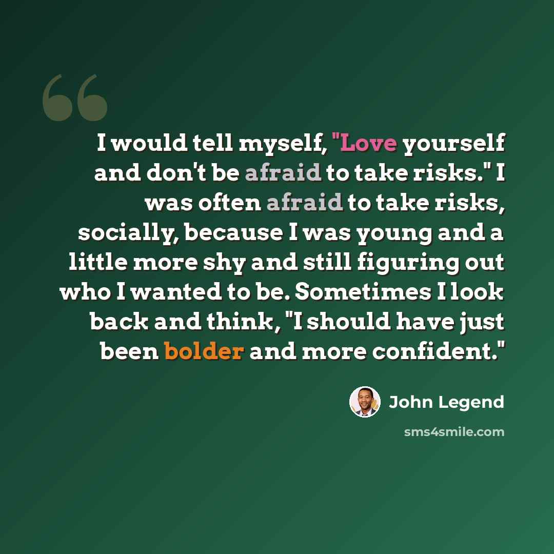“I would tell myself, "Love yourself and don't be afraid to take risks." I was often afraid to take risks, socially, because I was young and a little more shy and still figuring out who I wanted to be. Sometimes I look back and think, "I should have just been bolder and more confident."” quote by John Legend