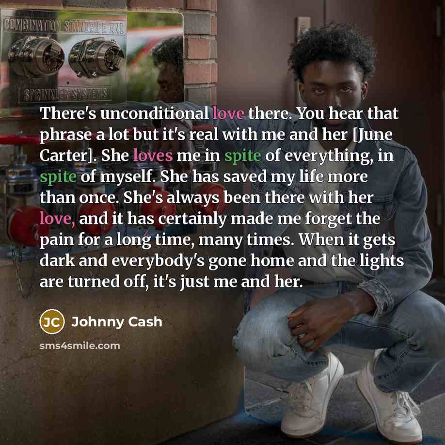 “There's unconditional love there. You hear that phrase a lot but it's real with me and her [June Carter]. She loves me in spite of everything, in spite of myself. She has saved my life more than once. She's always been there with her love, and it has certainly made me forget the pain for a long…” quote by Johnny Cash