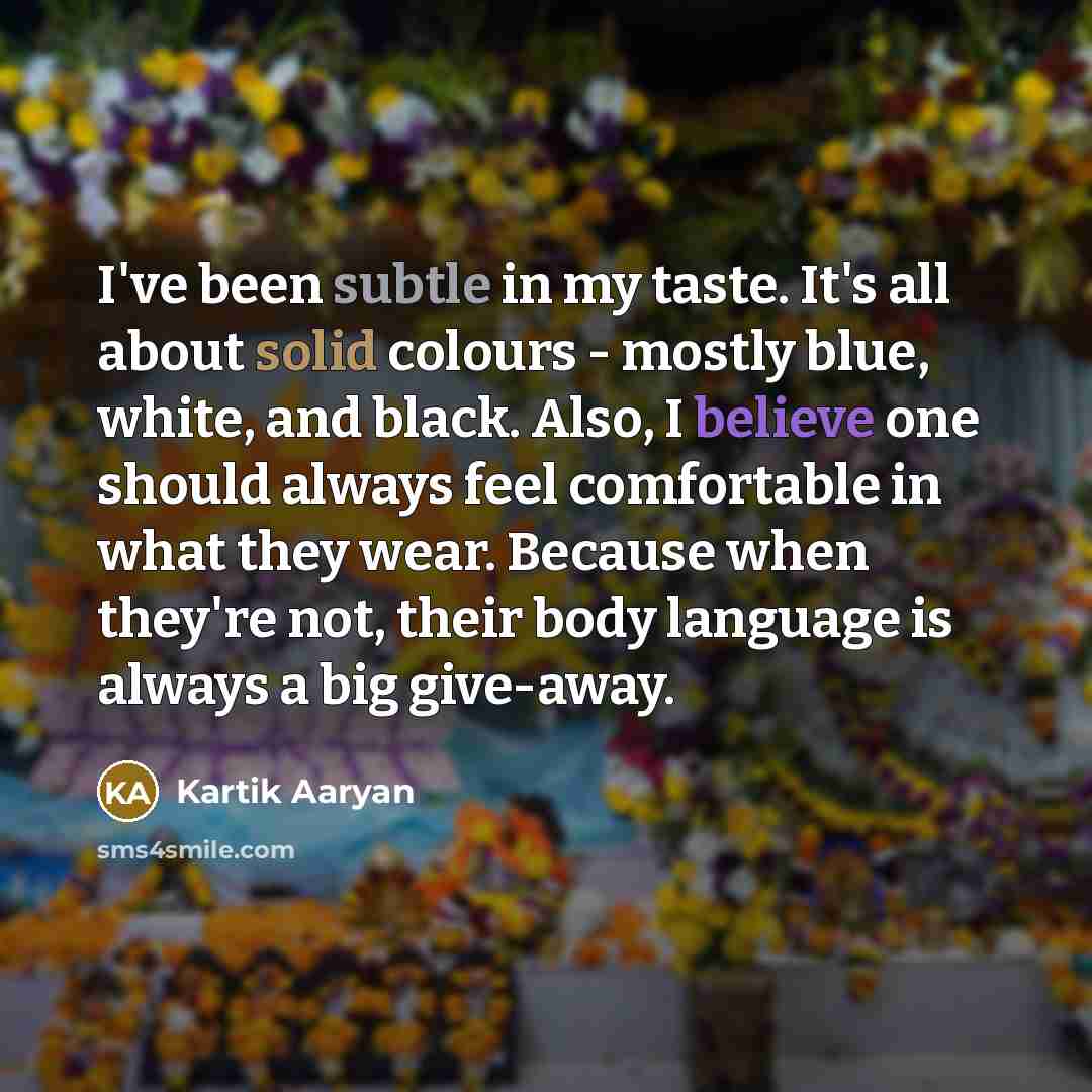 “I've been subtle in my taste. It's all about solid colours - mostly blue, white, and black. Also, I believe one should always feel comfortable in what they wear. Because when they're not, their body language is always a big give-away.” quote by Kartik Aaryan