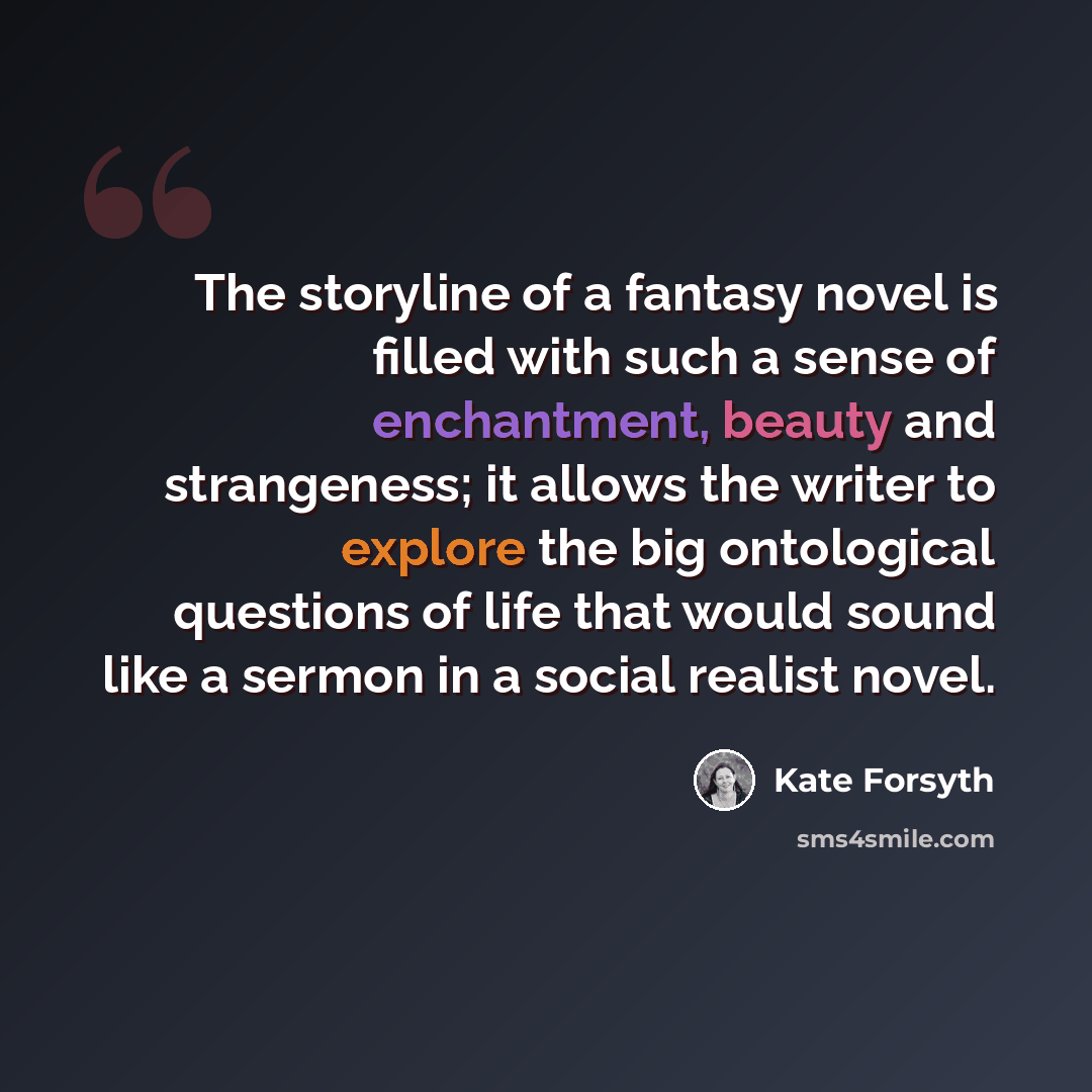 “The storyline of a fantasy novel is filled with such a sense of enchantment, beauty and strangeness; it allows the writer to explore the big ontological questions of life that would sound like a sermon in a social realist novel.” quote by Kate Forsyth