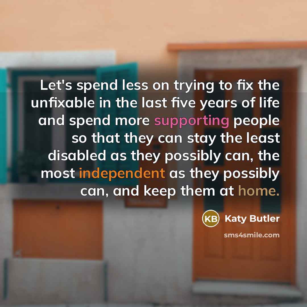“Let's spend less on trying to fix the unfixable in the last five years of life and spend more supporting people so that they can stay the least disabled as they possibly can, the most independent as they possibly can, and keep them at home.” quote by Katy Butler