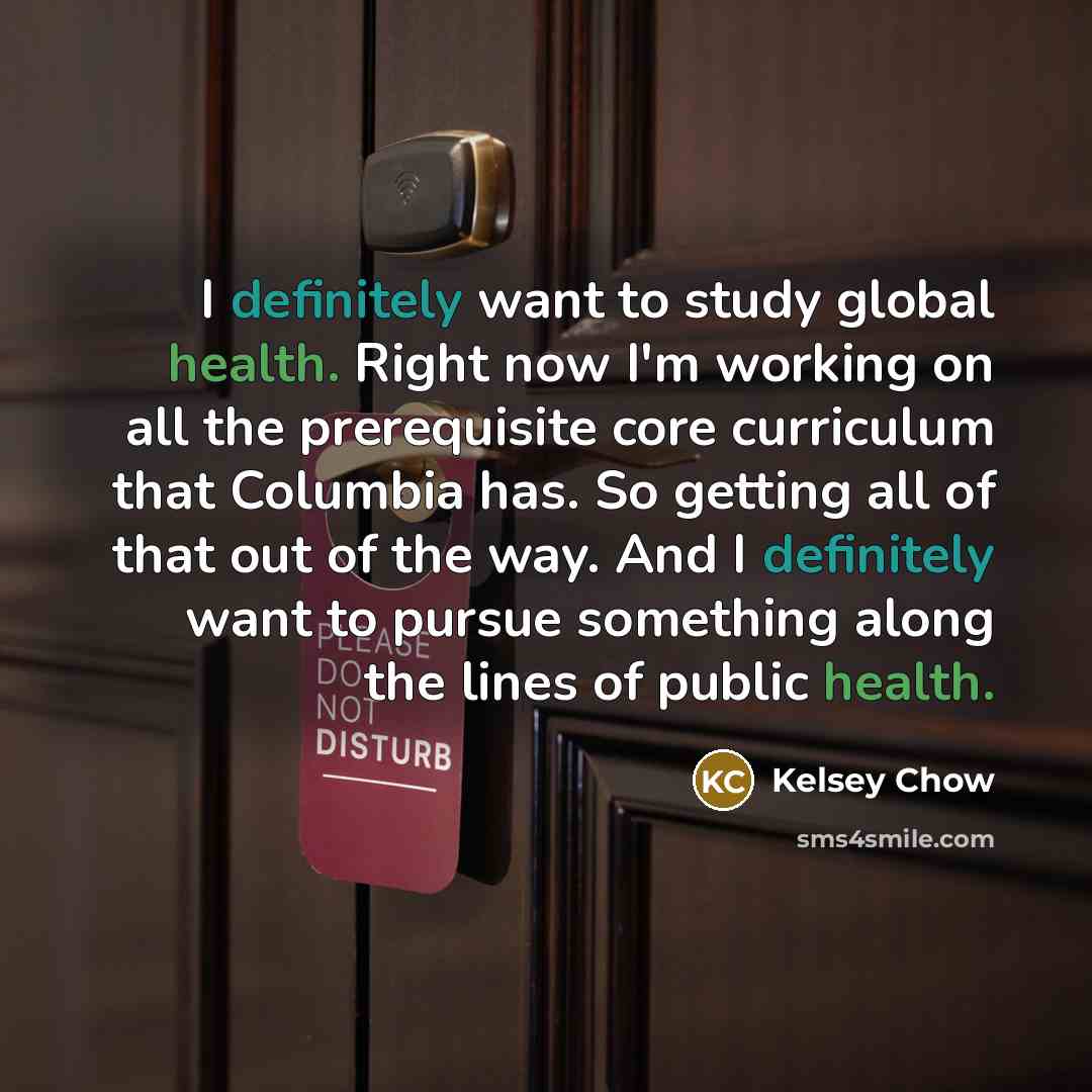 “I definitely want to study global health. Right now I'm working on all the prerequisite core curriculum that Columbia has. So getting all of that out of the way. And I definitely want to pursue something along the lines of public health.” quote by Kelsey Chow