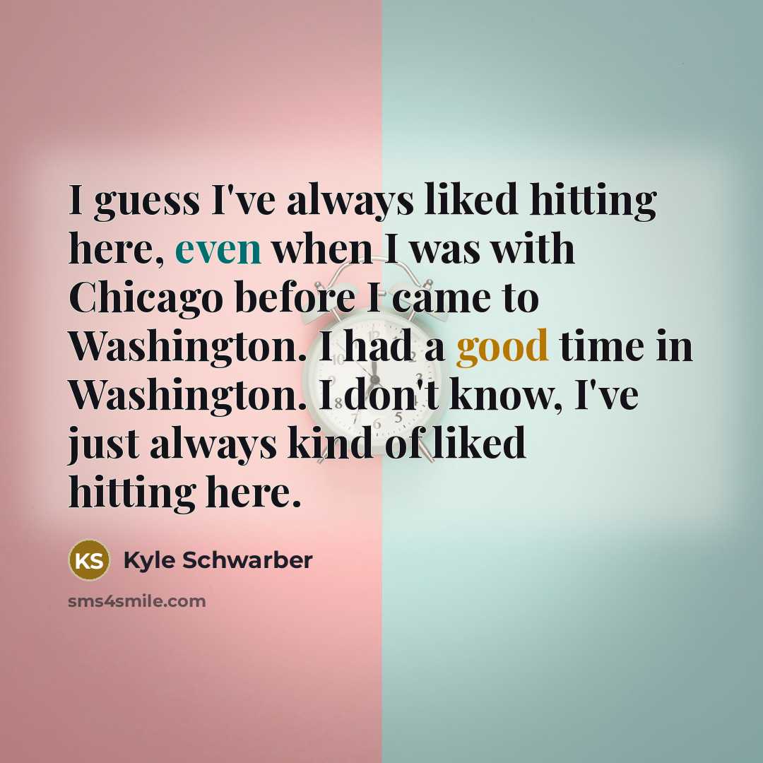 “I guess I've always liked hitting here, even when I was with Chicago before I came to Washington. I had a good time in Washington. I don't know, I've just always kind of liked hitting here.” quote by Kyle Schwarber