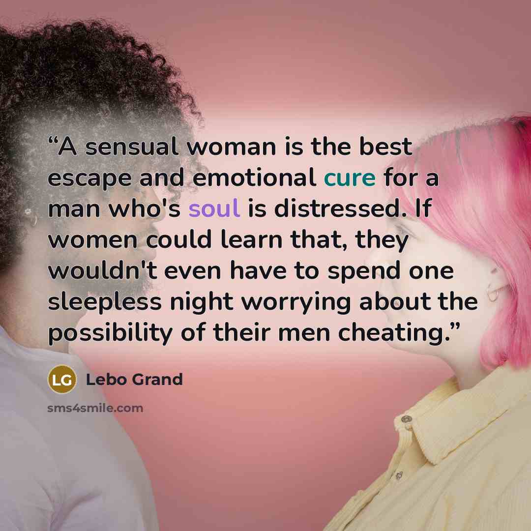 “A sensual woman is the best escape and emotional cure for a man who's soul is distressed. If women could learn that, they wouldn't even have to spend one sleepless night worrying about the possibility of their men cheating.” quote by Lebo Grand