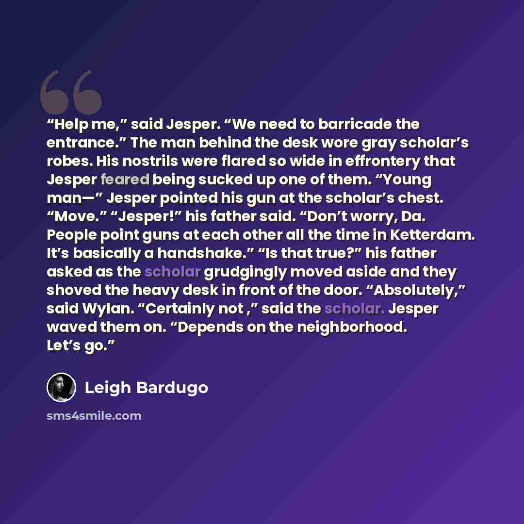 “Help me,” said Jesper. “We need to barricade the entrance.” The man behind the desk wore gray scholar’s robes. His nostrils were flared so wide in effrontery that Jesper feared being sucked up one of them. “Young man—” Jesper pointed his gun at the scholar’s chest. “Move.” “Jesper!” his father…” quote by Leigh Bardugo