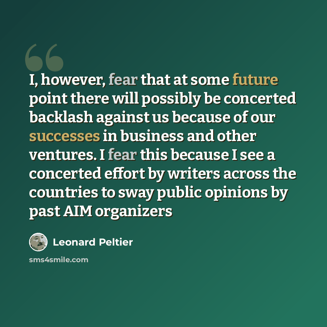 “I, however, fear that at some future point there will possibly be concerted backlash against us because of our successes in business and other ventures. I fear this because I see a concerted effort by writers across the countries to sway public opinions by past AIM organizers” quote by Leonard Peltier