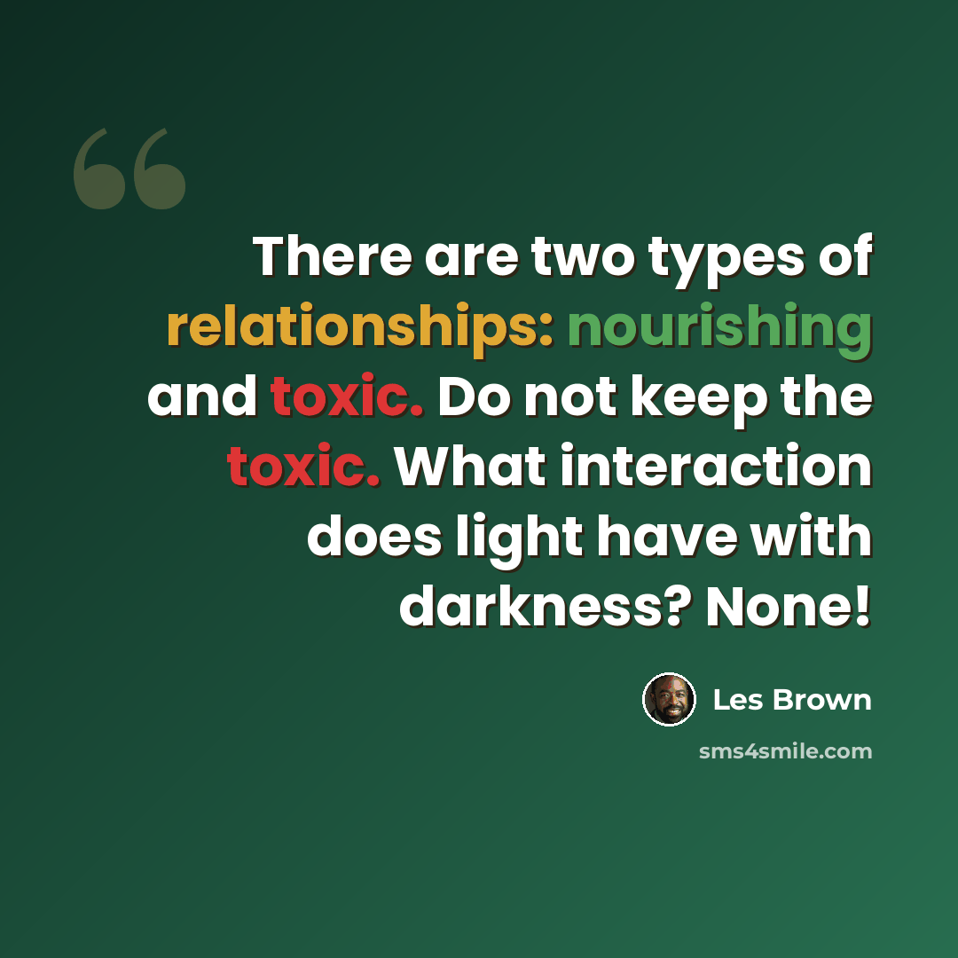 “There are two types of relationships: nourishing and toxic. Do not keep the toxic. What interaction does light have with darkness? None!” quote by Les Brown