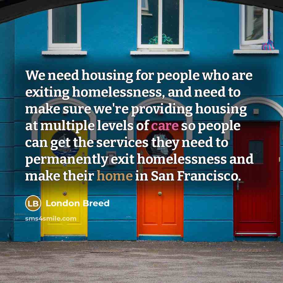 “We need housing for people who are exiting homelessness, and need to make sure we're providing housing at multiple levels of care so people can get the services they need to permanently exit homelessness and make their home in San Francisco.” quote by London Breed