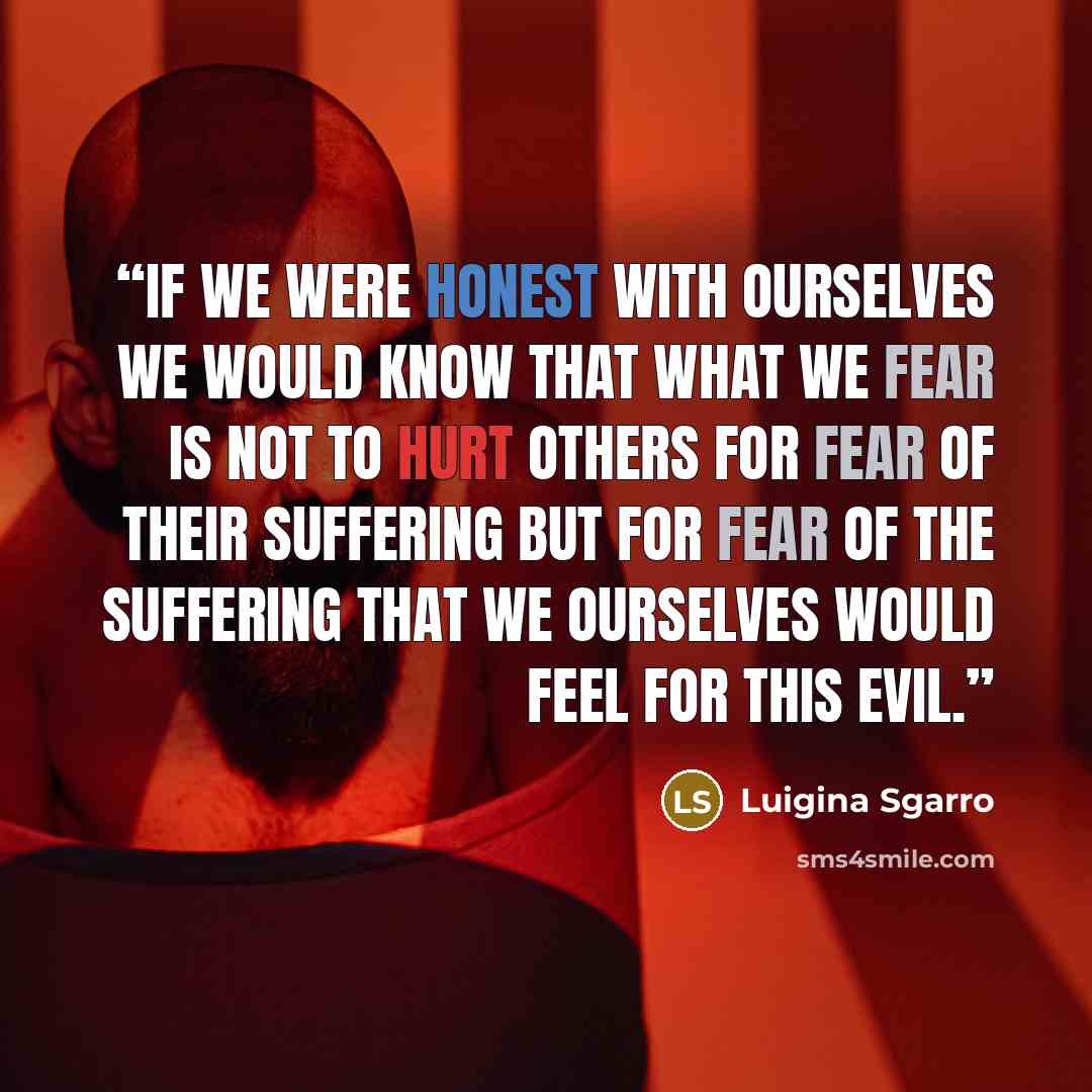 “If we were honest with ourselves we would know that what we fear is not to hurt others for fear of their suffering but for fear of the suffering that we ourselves would feel for this evil.” quote by Luigina Sgarro