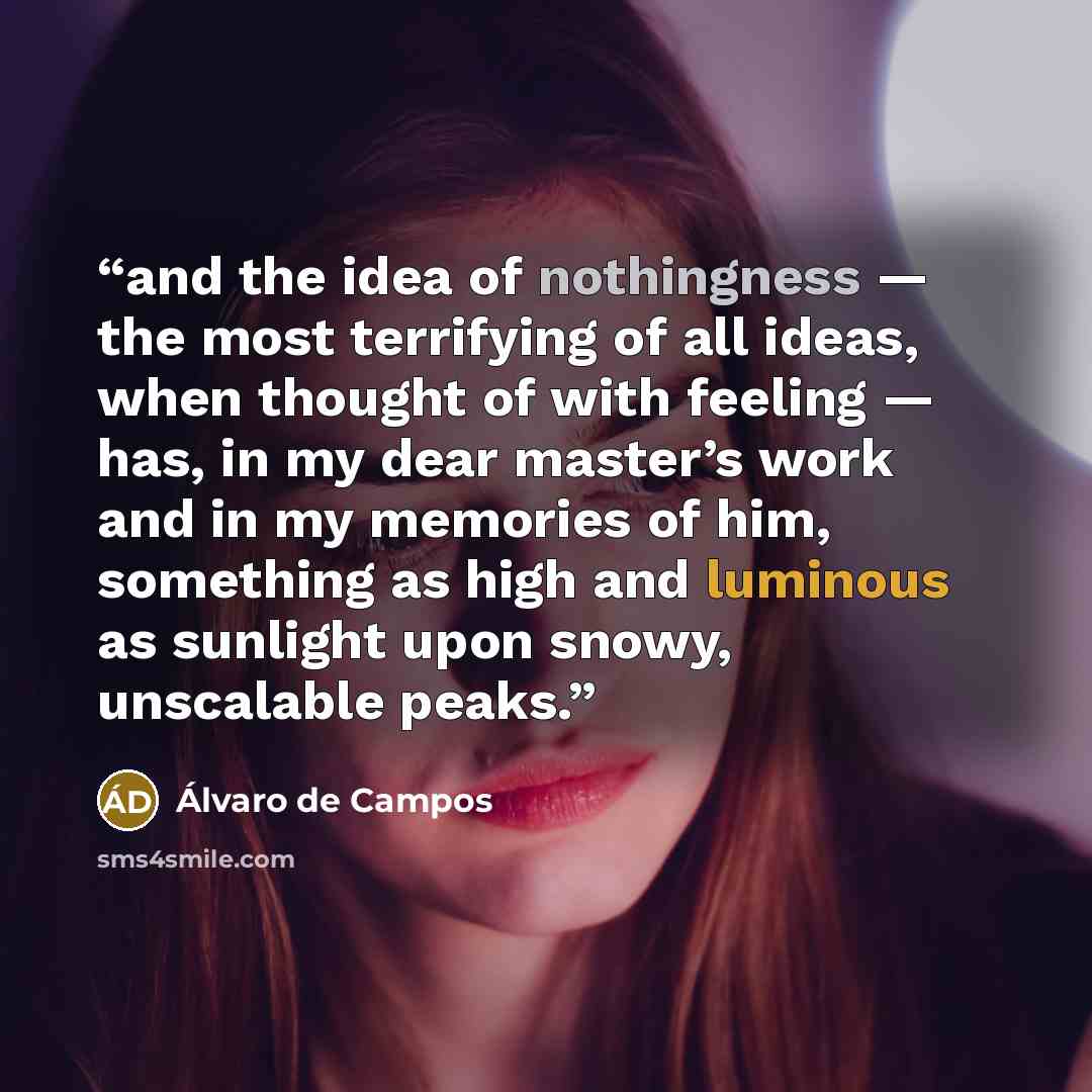 “and the idea of nothingness — the most terrifying of all ideas, when thought of with feeling — has, in my dear master’s work and in my memories of him, something as high and luminous as sunlight upon snowy, unscalable peaks.” quote by Álvaro de Campos
