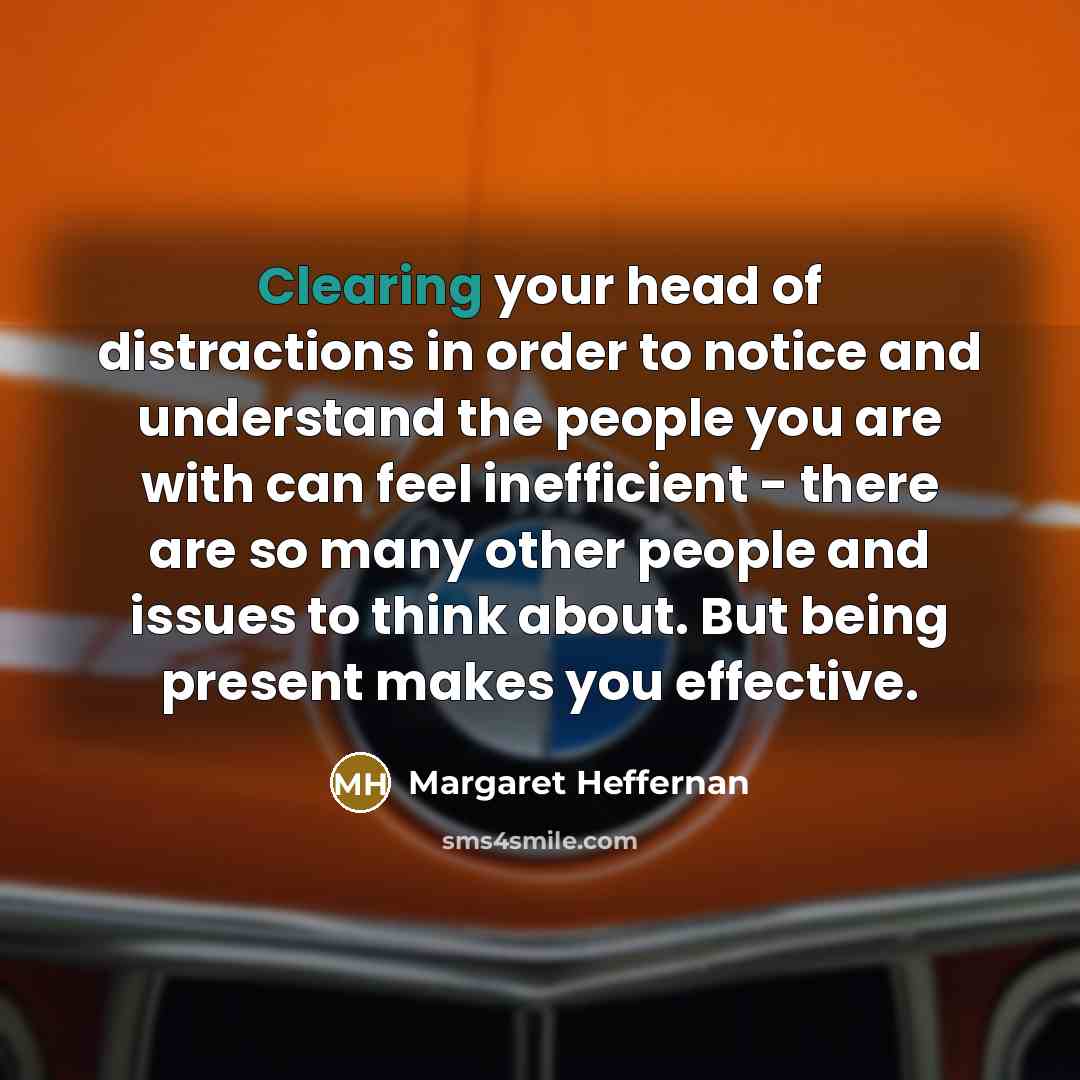 “Clearing your head of distractions in order to notice and understand the people you are with can feel inefficient - there are so many other people and issues to think about. But being present makes you effective.” quote by Margaret Heffernan