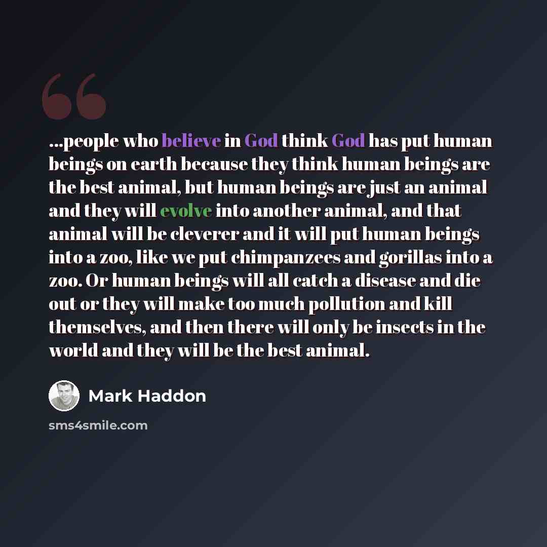 “...people who believe in God think God has put human beings on earth because they think human beings are the best animal, but human beings are just an animal and they will evolve into another animal, and that animal will be cleverer and it will put human beings into a zoo, like we put chimpanzees…” quote by Mark Haddon