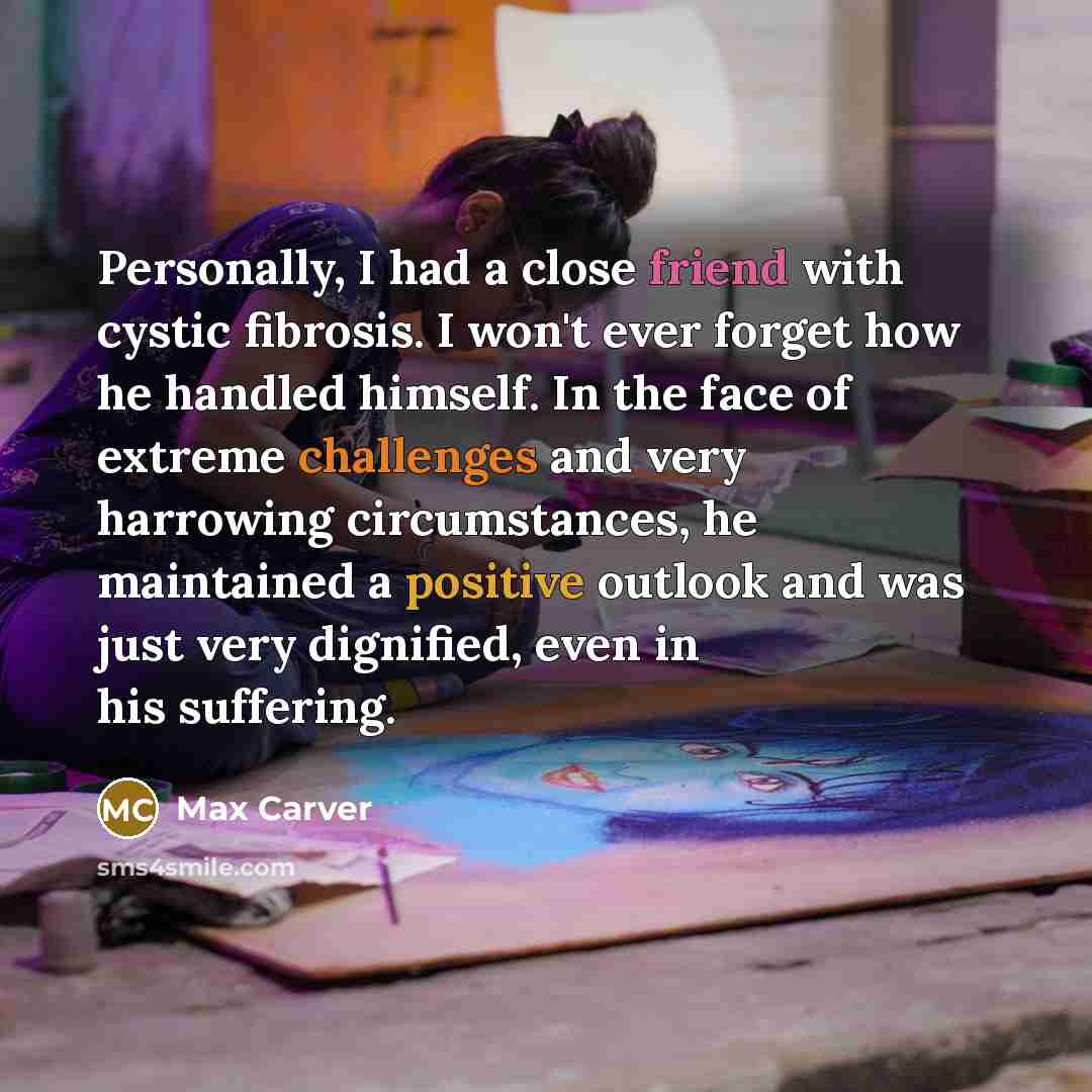 “Personally, I had a close friend with cystic fibrosis. I won't ever forget how he handled himself. In the face of extreme challenges and very harrowing circumstances, he maintained a positive outlook and was just very dignified, even in his suffering.” quote by Max Carver