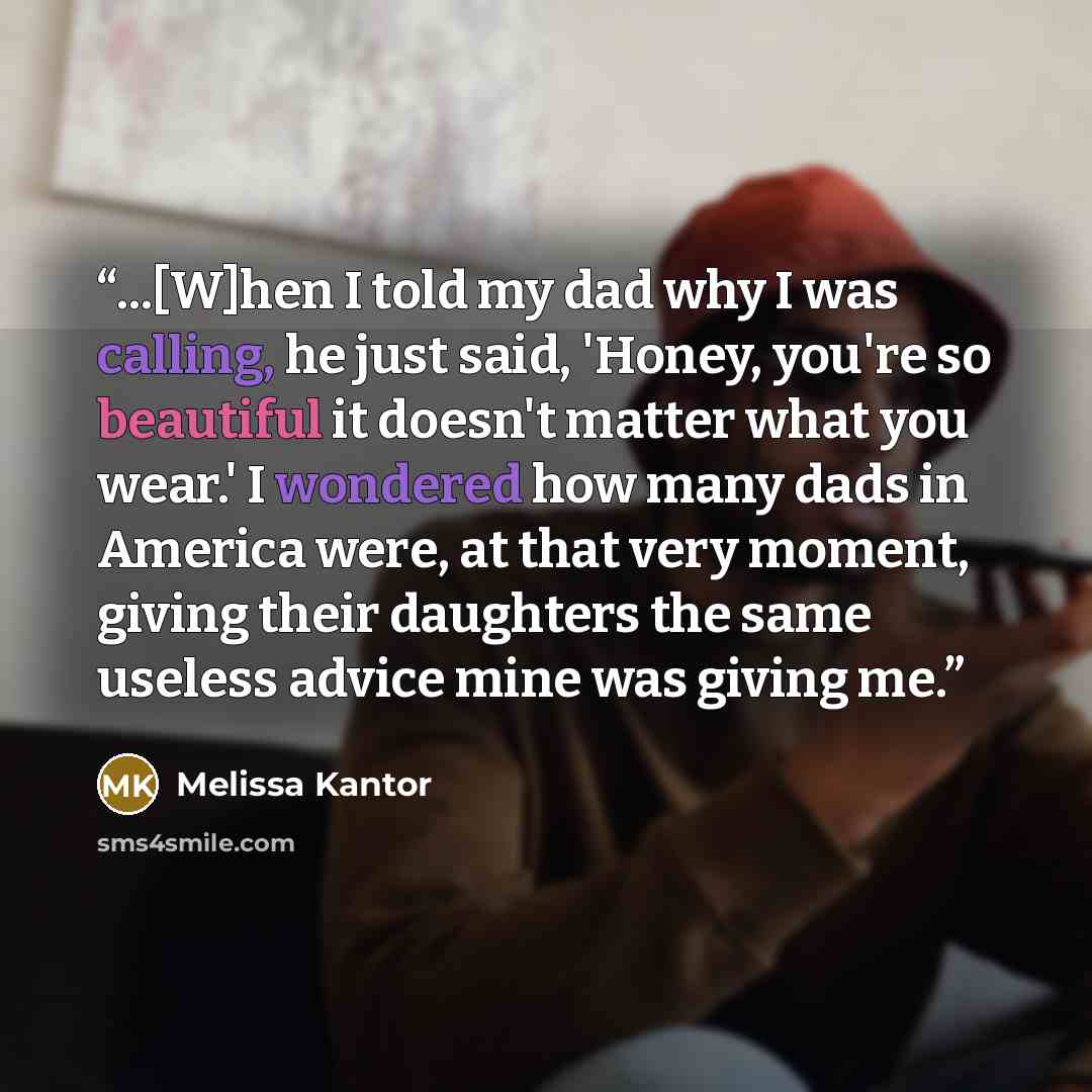 “...[W]hen I told my dad why I was calling, he just said, 'Honey, you're so beautiful it doesn't matter what you wear.' I wondered how many dads in America were, at that very moment, giving their daughters the same useless advice mine was giving me.” quote by Melissa Kantor