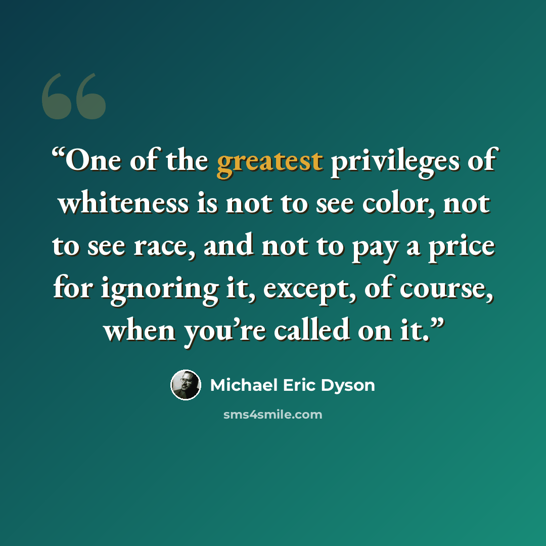 “One of the greatest privileges of whiteness is not to see color, not to see race, and not to pay a price for ignoring it, except, of course, when you’re called on it.” quote by Michael Eric Dyson