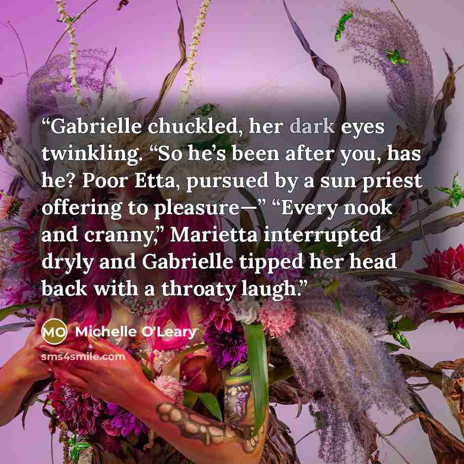 “Gabrielle chuckled, her dark eyes twinkling. “So he’s been after you, has he? Poor Etta, pursued by a sun priest offering to pleasure—” “Every nook and cranny,” Marietta interrupted dryly and Gabrielle tipped her head back with a throaty laugh.” quote by Michelle O'Leary