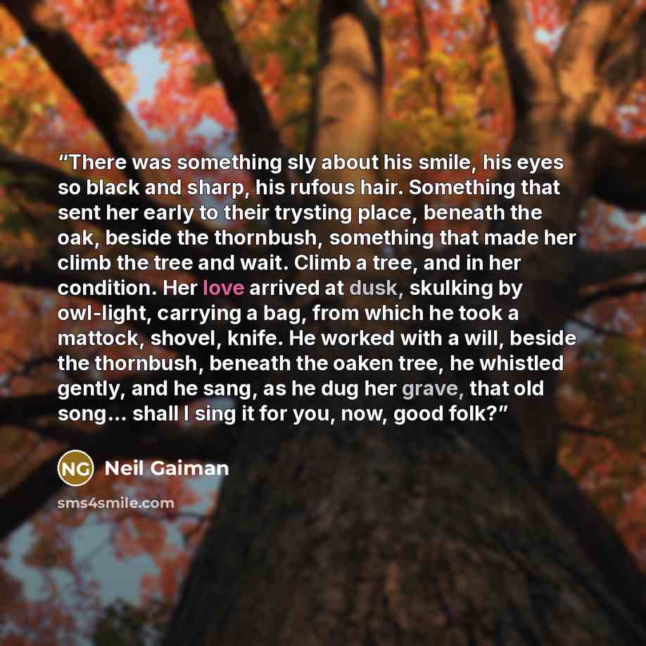 “There was something sly about his smile, his eyes so black and sharp, his rufous hair. Something that sent her early to their trysting place, beneath the oak, beside the thornbush, something that made her climb the tree and wait. Climb a tree, and in her condition. Her love arrived at dusk…” quote by Neil Gaiman