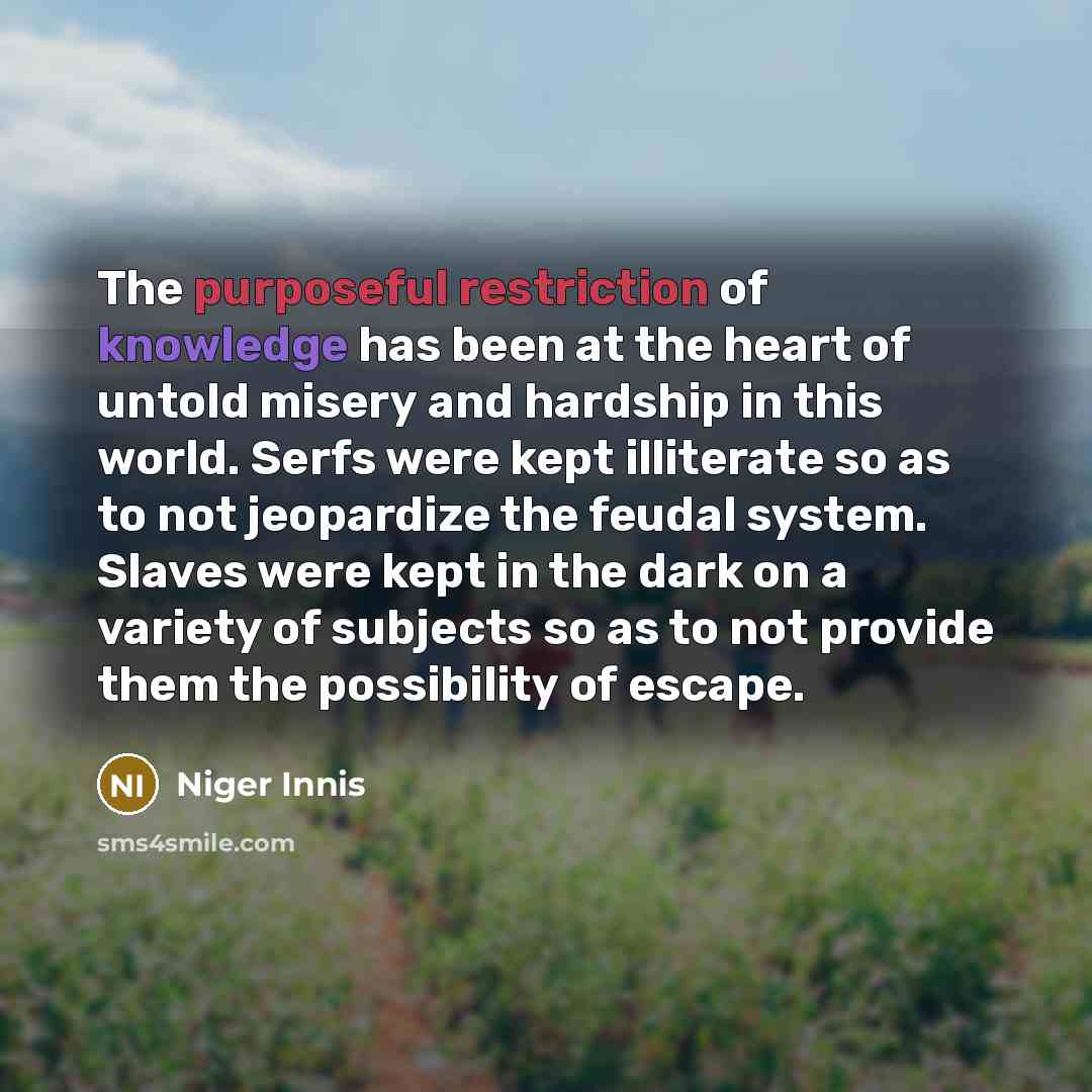 “The purposeful restriction of knowledge has been at the heart of untold misery and hardship in this world. Serfs were kept illiterate so as to not jeopardize the feudal system. Slaves were kept in the dark on a variety of subjects so as to not provide them the possibility of escape.” quote by Niger Innis