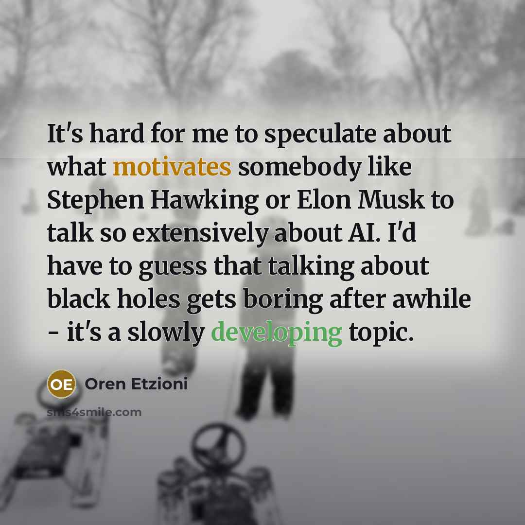 “It's hard for me to speculate about what motivates somebody like Stephen Hawking or Elon Musk to talk so extensively about AI. I'd have to guess that talking about black holes gets boring after awhile - it's a slowly developing topic.” quote by Oren Etzioni