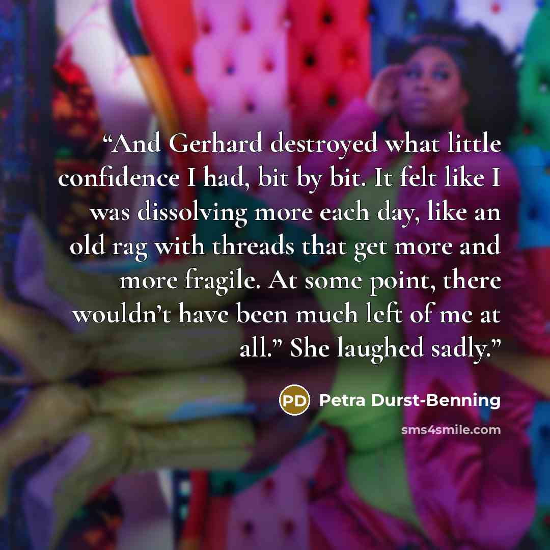 “And Gerhard destroyed what little confidence I had, bit by bit. It felt like I was dissolving more each day, like an old rag with threads that get more and more fragile. At some point, there wouldn’t have been much left of me at all.” She laughed sadly.” quote by Petra Durst-Benning