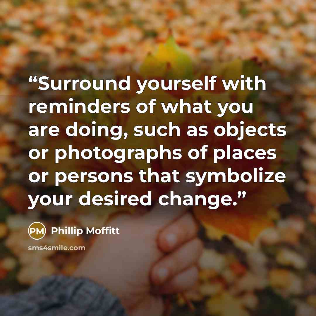 “Surround yourself with reminders of what you are doing, such as objects or photographs of places or persons that symbolize your desired change.” quote by Phillip Moffitt