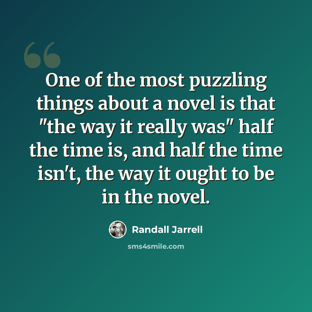 “One of the most puzzling things about a novel is that "the way it really was" half the time is, and half the time isn't, the way it ought to be in the novel.” quote by Randall Jarrell