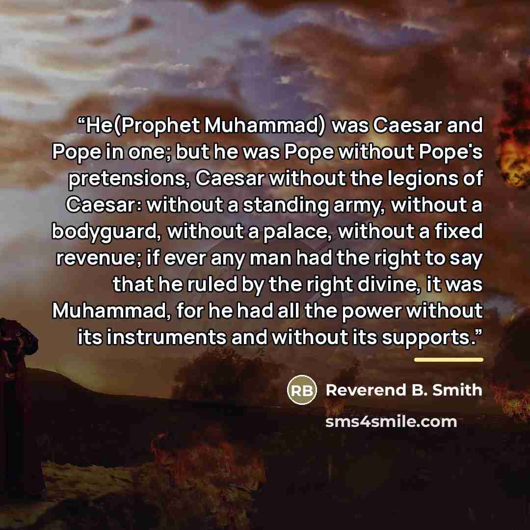 “He(Prophet Muhammad) was Caesar and Pope in one; but he was Pope without Pope's pretensions, Caesar without the legions of Caesar: without a standing army, without a bodyguard, without a palace, without a fixed revenue; if ever any man had the right to say that he ruled by the right divine, it was…” quote by Anonymous