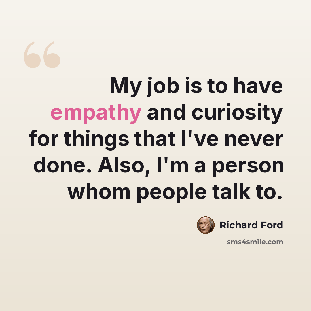 “My job is to have empathy and curiosity for things that I've never done. Also, I'm a person whom people talk to.” quote by Richard Ford