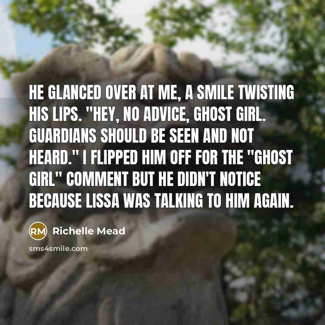 “He glanced over at me, a smile twisting his lips. "Hey, no advice, Ghost Girl. Guardians should be seen and not heard." I flipped him off for the "Ghost Girl" comment but he didn't notice because Lissa was talking to him again.” quote by Richelle Mead