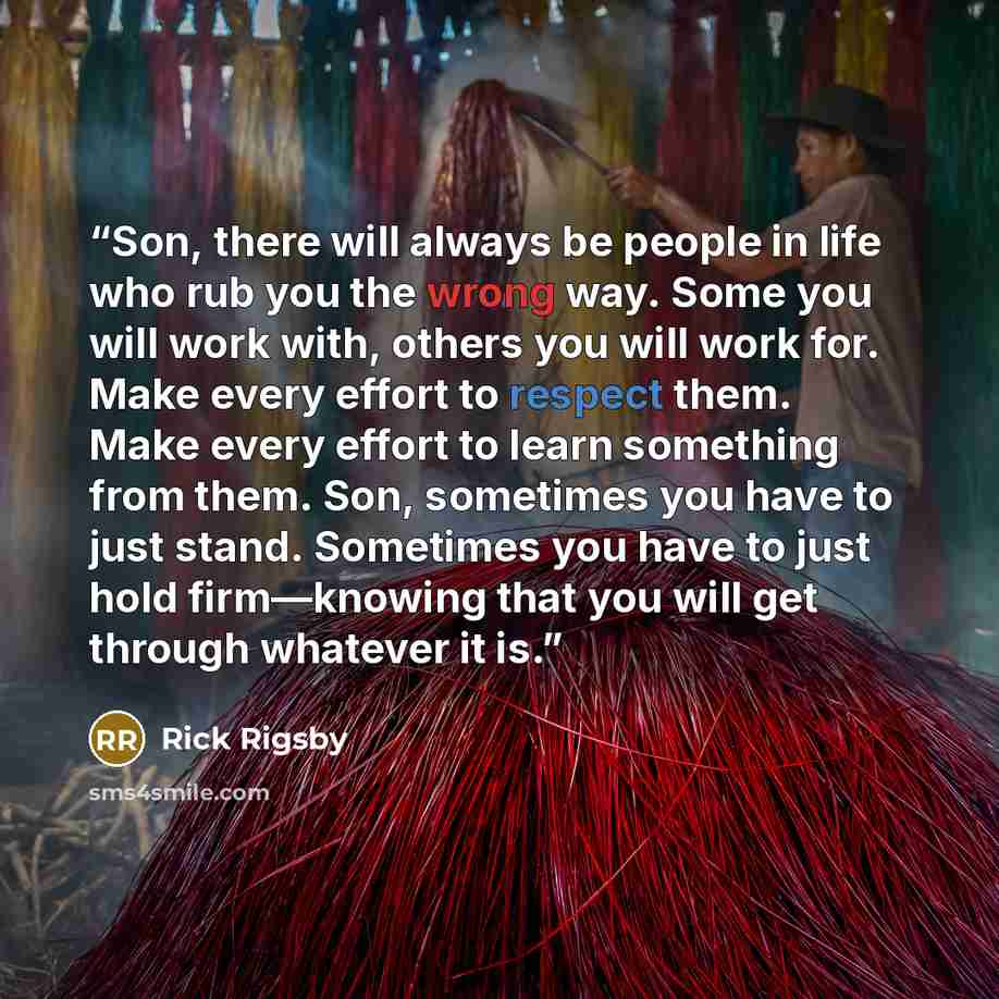 “Son, there will always be people in life who rub you the wrong way. Some you will work with, others you will work for. Make every effort to respect them. Make every effort to learn something from them. Son, sometimes you have to just stand. Sometimes you have to just hold firm—knowing that you…” quote by Rick Rigsby