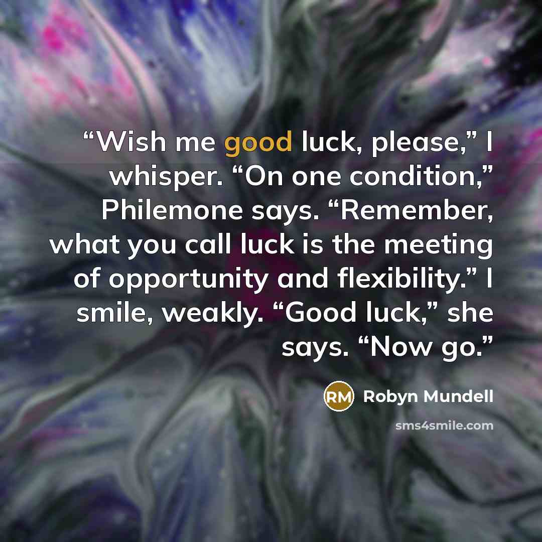 “Wish me good luck, please,” I whisper. “On one condition,” Philemone says. “Remember, what you call luck is the meeting of opportunity and flexibility.” I smile, weakly. “Good luck,” she says. “Now go.” quote by Robyn Mundell