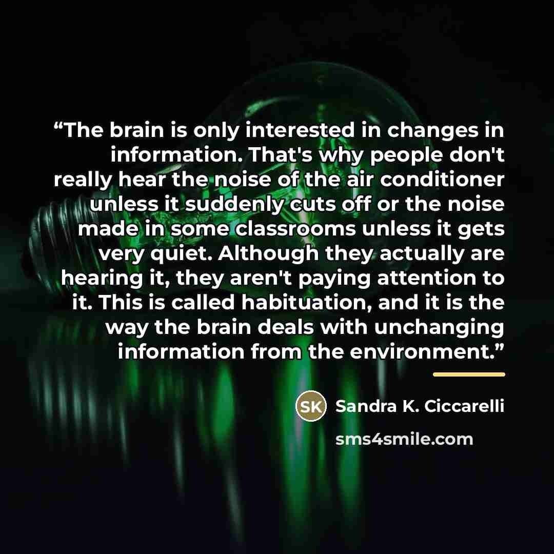 “The brain is only interested in changes in information. That's why people don't really hear the noise of the air conditioner unless it suddenly cuts off or the noise made in some classrooms unless it gets very quiet. Although they actually are hearing it, they aren't paying attention to it. This…” quote by Sandra K. Ciccarelli