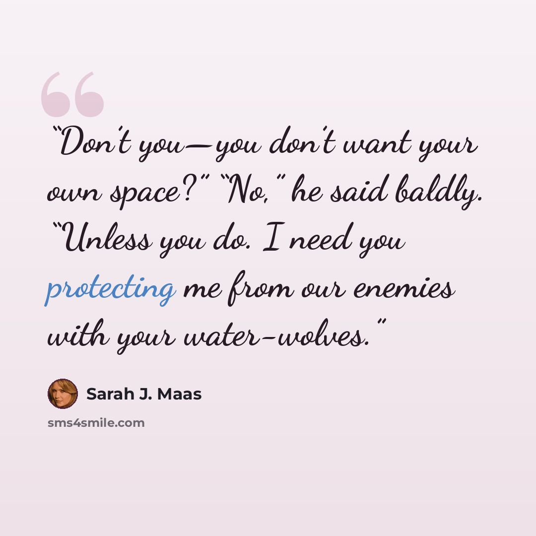 “Don’t you—you don’t want your own space?” “No,” he said baldly. “Unless you do. I need you protecting me from our enemies with your water-wolves.” quote by Sarah J. Maas