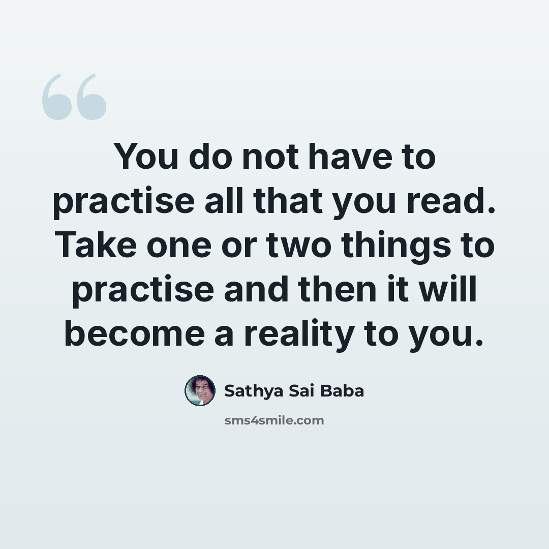 “You do not have to practise all that you read. Take one or two things to practise and then it will become a reality to you.” quote by Sathya Sai Baba