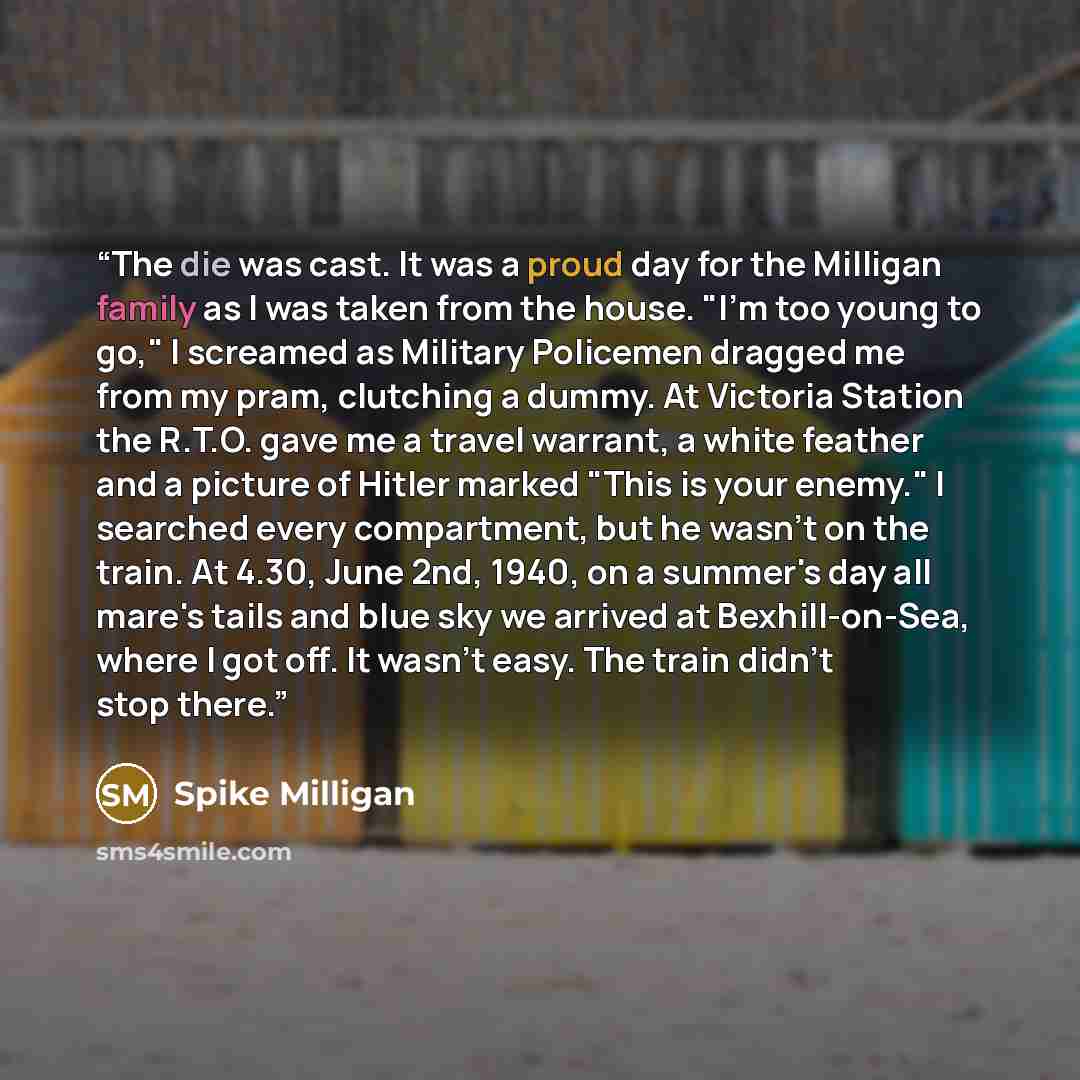 “The die was cast. It was a proud day for the Milligan family as I was taken from the house. "I'm too young to go," I screamed as Military Policemen dragged me from my pram, clutching a dummy. At Victoria Station the R.T.O. gave me a travel warrant, a white feather and a picture of Hitler marked…” quote by Spike Milligan