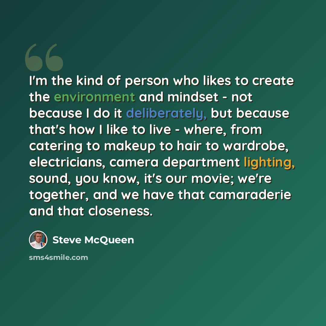 “I'm the kind of person who likes to create the environment and mindset - not because I do it deliberately, but because that's how I like to live - where, from catering to makeup to hair to wardrobe, electricians, camera department lighting, sound, you know, it's our movie; we're together, and we…” quote by Steve McQueen