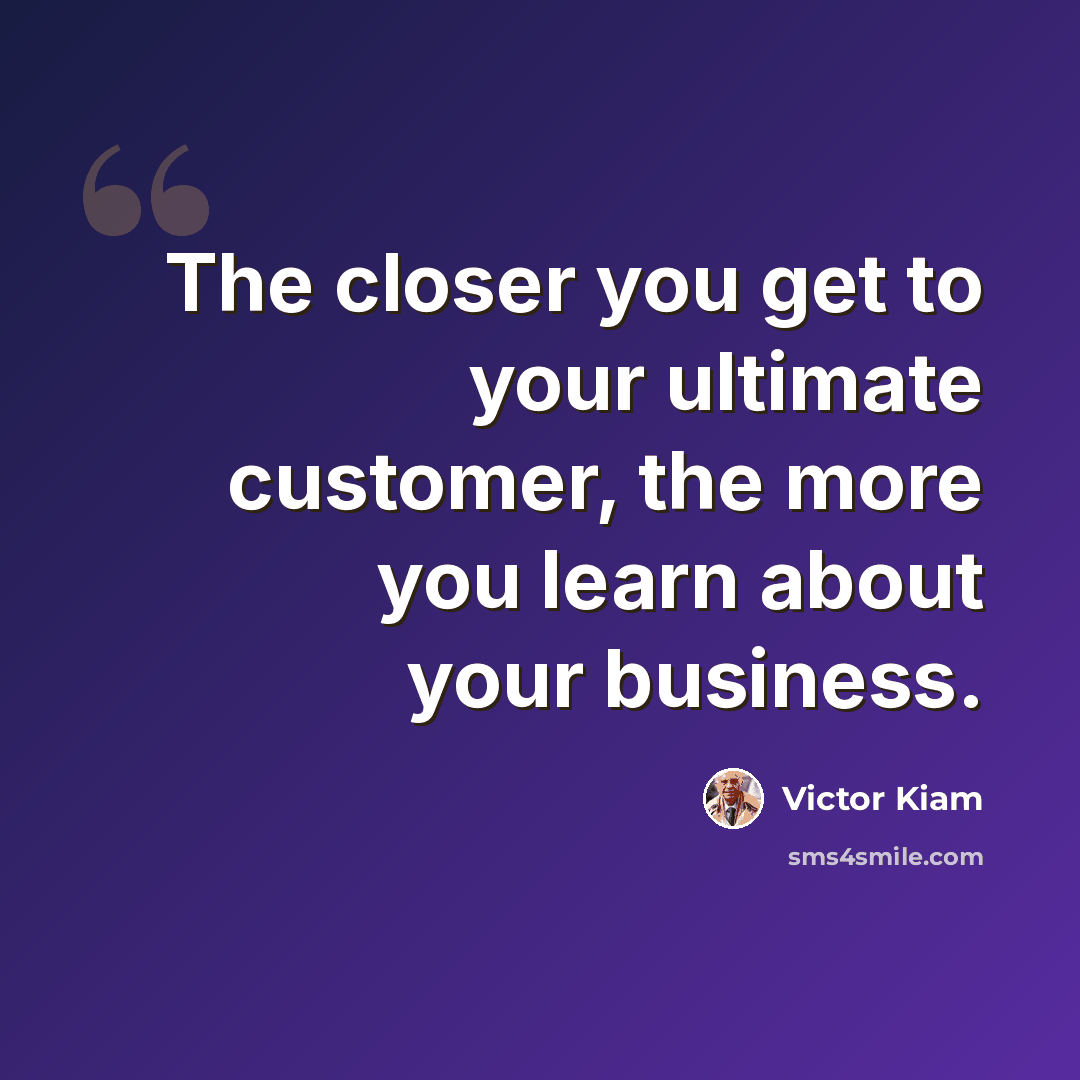 “The closer you get to your ultimate customer, the more you learn about your business.” quote by Victor Kiam