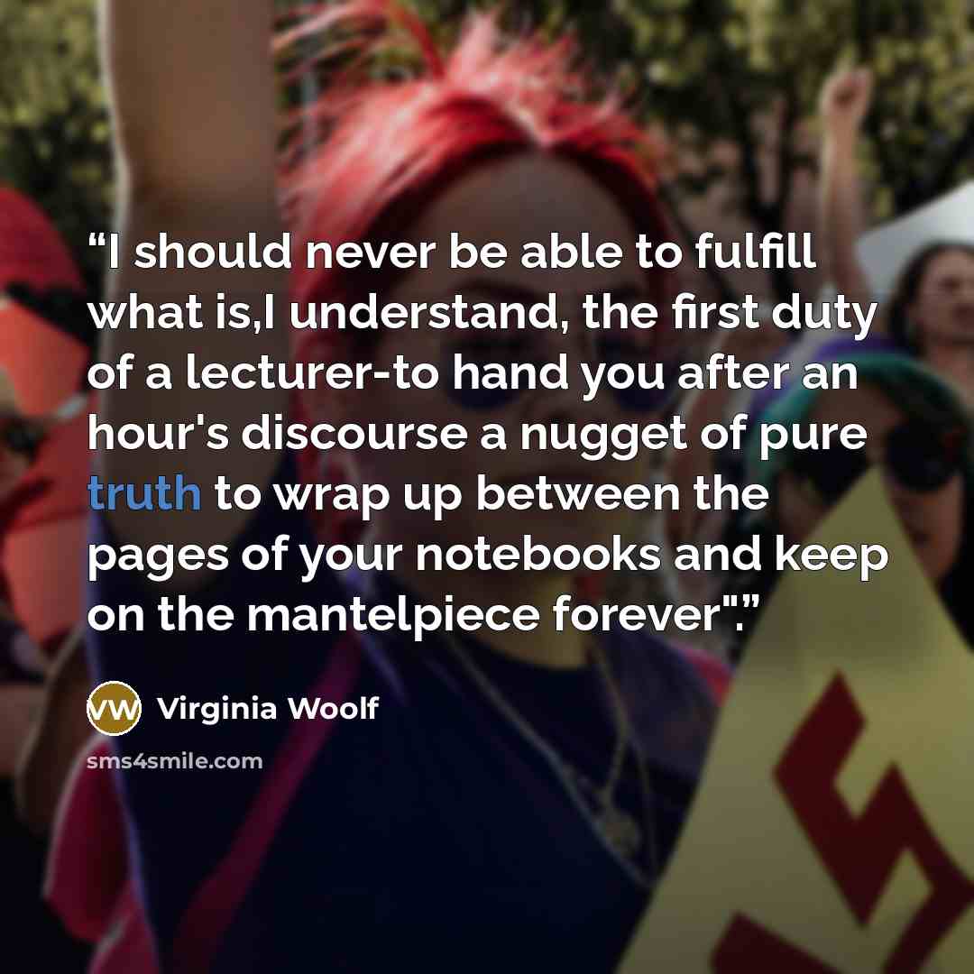 “I should never be able to fulfill what is,I understand, the first duty of a lecturer-to hand you after an hour's discourse a nugget of pure truth to wrap up between the pages of your notebooks and keep on the mantelpiece forever".” quote by Virginia Woolf