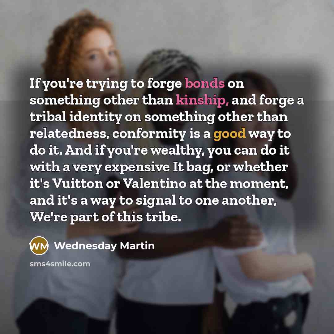 “If you're trying to forge bonds on something other than kinship, and forge a tribal identity on something other than relatedness, conformity is a good way to do it. And if you're wealthy, you can do it with a very expensive It bag, or whether it's Vuitton or Valentino at the moment, and it's a way…” quote by Wednesday Martin