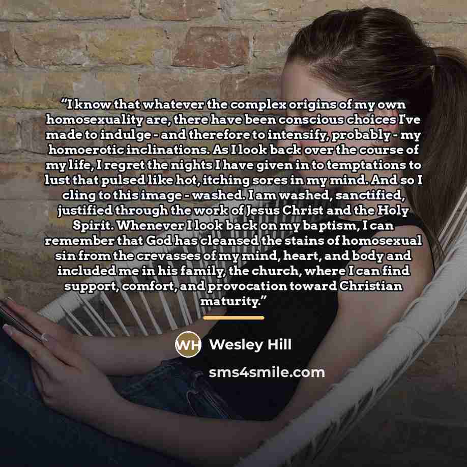 “I know that whatever the complex origins of my own homosexuality are, there have been conscious choices I've made to indulge - and therefore to intensify, probably - my homoerotic inclinations. As I look back over the course of my life, I regret the nights I have given in to temptations to lust…” quote by Wesley Hill