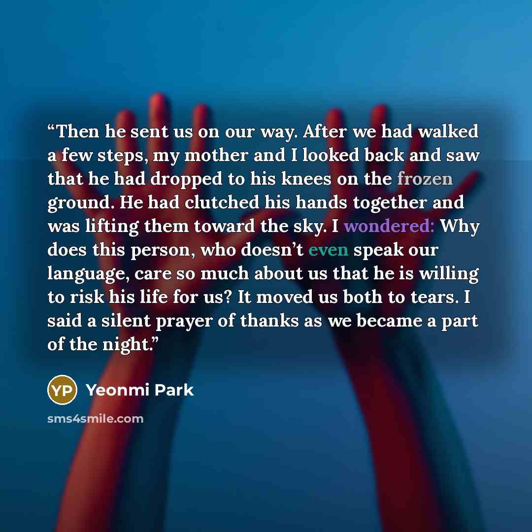 “Then he sent us on our way. After we had walked a few steps, my mother and I looked back and saw that he had dropped to his knees on the frozen ground. He had clutched his hands together and was lifting them toward the sky. I wondered: Why does this person, who doesn’t even speak our language…” quote by Yeonmi Park