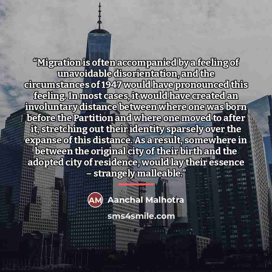 “Migration is often accompanied by a feeling of unavoidable disorientation, and the circumstances of 1947 would have pronounced this feeling. In most cases, it would have created an involuntary distance between where one was born before the Partition and where one moved to after it, stretching out…” quote by Aanchal Malhotra
