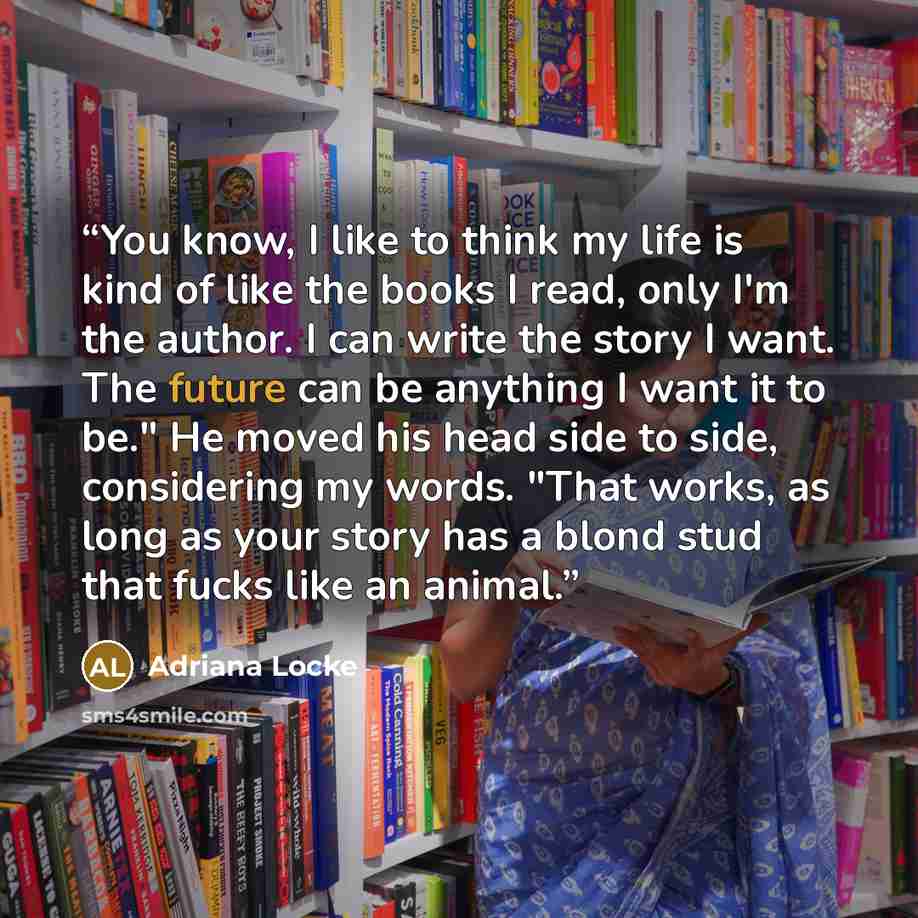 “You know, I like to think my life is kind of like the books I read, only I'm the author. I can write the story I want. The future can be anything I want it to be." He moved his head side to side, considering my words. "That works, as long as your story has a blond stud that fucks like an animal.” quote by Adriana Locke