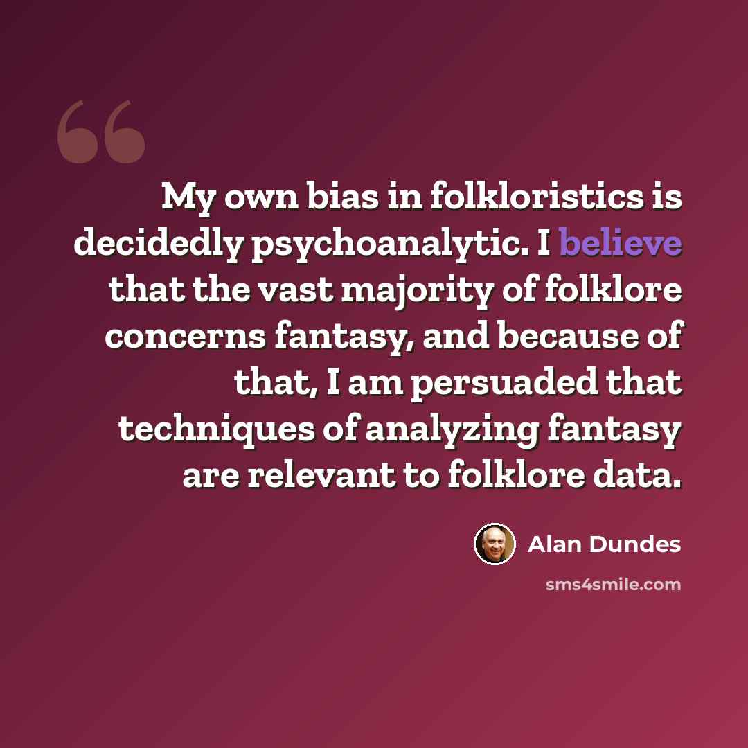 “My own bias in folkloristics is decidedly psychoanalytic. I believe that the vast majority of folklore concerns fantasy, and because of that, I am persuaded that techniques of analyzing fantasy are relevant to folklore data.” quote by Alan Dundes