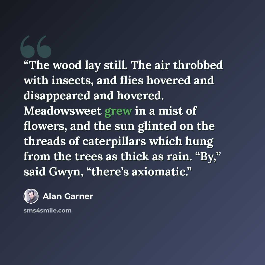 “The wood lay still. The air throbbed with insects, and flies hovered and disappeared and hovered. Meadowsweet grew in a mist of flowers, and the sun glinted on the threads of caterpillars which hung from the trees as thick as rain. “By,” said Gwyn, “there’s axiomatic.” quote by Alan Garner